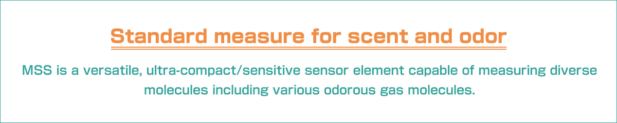 Standard measure for scent and odor.MSS is a versatile, ultra-compact/sensitive sensor element capable of measuring diverse molecules including various odorous gas molecules. 